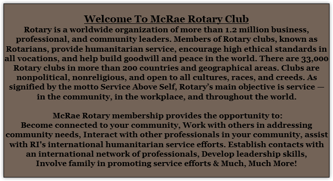  Welcome To McRae Rotary Club Rotary is a worldwide organization of more than 1.2 million business, professional, and community leaders. Members of Rotary clubs, known as Rotarians, provide humanitarian service, encourage high ethical standards in all vocations, and help build goodwill and peace in the world. There are 33,000 Rotary clubs in more than 200 countries and geographical areas. Clubs are nonpolitical, nonreligious, and open to all cultures, races, and creeds. As signified by the motto Service Above Self, Rotary’s main objective is service — in the community, in the workplace, and throughout the world. McRae Rotary membership provides the opportunity to: Become connected to your community, Work with others in addressing community needs, Interact with other professionals in your community, assist with RI's international humanitarian service efforts. Establish contacts with an international network of professionals, Develop leadership skills, Involve family in promoting service efforts & Much, Much More! 